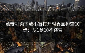 蘑菇视频下载小窗打开时界面排查10步：从1到10不绕弯