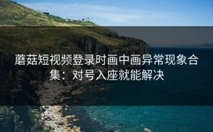 蘑菇短视频登录时画中画异常现象合集：对号入座就能解决