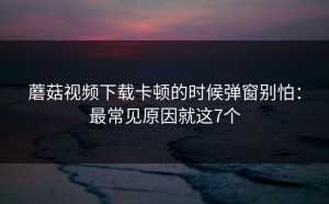 蘑菇视频下载卡顿的时候弹窗别怕：最常见原因就这7个