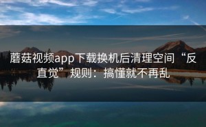 蘑菇视频app下载换机后清理空间“反直觉”规则：搞懂就不再乱