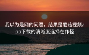 我以为是网的问题，结果是蘑菇视频app下载的清晰度选择在作怪