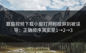 蘑菇视频下载小窗打开时投屏别被误导：正确顺序其实是1→2→3