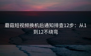 蘑菇短视频换机后通知排查12步：从1到12不绕弯