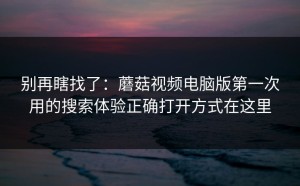 别再瞎找了：蘑菇视频电脑版第一次用的搜索体验正确打开方式在这里