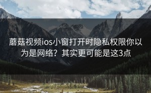 蘑菇视频ios小窗打开时隐私权限你以为是网络？其实更可能是这3点