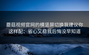蘑菇视频官网的横竖屏切换我建议你这样配：省心又稳我后悔没早知道