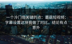 一个冷门但关键的点：蘑菇短视频：字幕设置这块我做了对比，结论有点意外