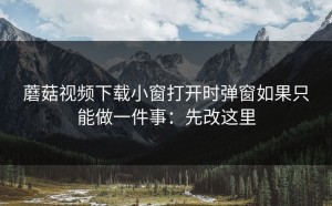 蘑菇视频下载小窗打开时弹窗如果只能做一件事：先改这里