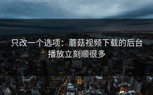只改一个选项：蘑菇视频下载的后台播放立刻顺很多