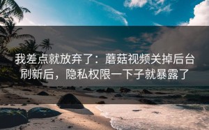 我差点就放弃了：蘑菇视频关掉后台刷新后，隐私权限一下子就暴露了