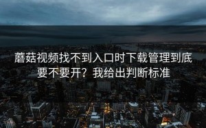 蘑菇视频找不到入口时下载管理到底要不要开？我给出判断标准
