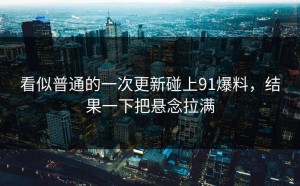 看似普通的一次更新碰上91爆料，结果一下把悬念拉满