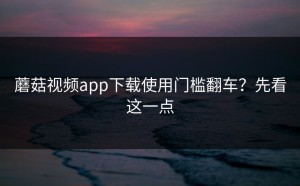 蘑菇视频app下载使用门槛翻车？先看这一点