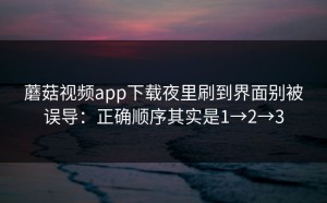 蘑菇视频app下载夜里刷到界面别被误导：正确顺序其实是1→2→3