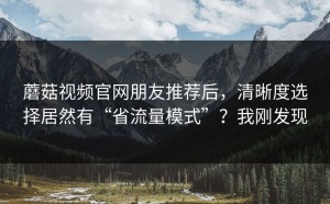 蘑菇视频官网朋友推荐后，清晰度选择居然有“省流量模式”？我刚发现