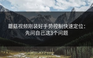 蘑菇视频刚装好手势控制快速定位：先问自己这3个问题