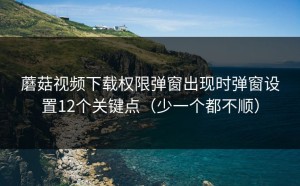蘑菇视频下载权限弹窗出现时弹窗设置12个关键点（少一个都不顺）