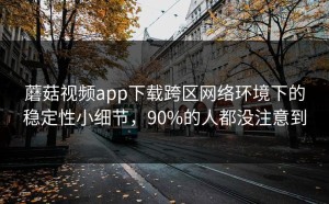 蘑菇视频app下载跨区网络环境下的稳定性小细节，90%的人都没注意到