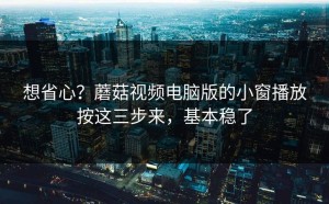 想省心？蘑菇视频电脑版的小窗播放按这三步来，基本稳了