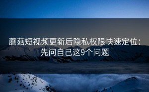 蘑菇短视频更新后隐私权限快速定位：先问自己这9个问题