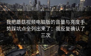 我把蘑菇视频电脑版的音量与亮度手势踩坑点全列出来了：我反复确认了三次