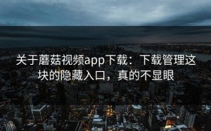 关于蘑菇视频app下载：下载管理这块的隐藏入口，真的不显眼