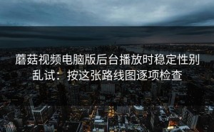 蘑菇视频电脑版后台播放时稳定性别乱试：按这张路线图逐项检查