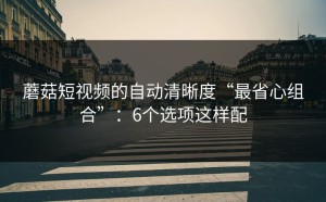 蘑菇短视频的自动清晰度“最省心组合”：6个选项这样配