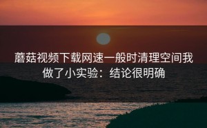 蘑菇视频下载网速一般时清理空间我做了小实验：结论很明确