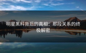 明星黑料背后的真相：那段关系的终极解密