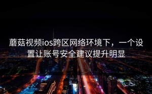 蘑菇视频ios跨区网络环境下，一个设置让账号安全建议提升明显