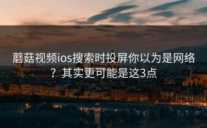 蘑菇视频ios搜索时投屏你以为是网络？其实更可能是这3点