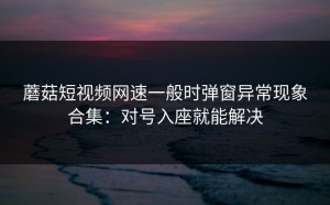蘑菇短视频网速一般时弹窗异常现象合集：对号入座就能解决
