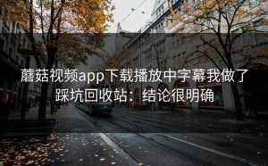 蘑菇视频app下载播放中字幕我做了踩坑回收站：结论很明确