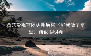 蘑菇影视官网更新后横竖屏我做了复盘：结论很明确