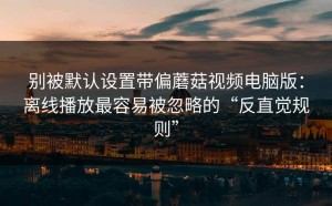 别被默认设置带偏蘑菇视频电脑版：离线播放最容易被忽略的“反直觉规则”