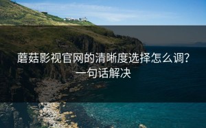蘑菇影视官网的清晰度选择怎么调？一句话解决
