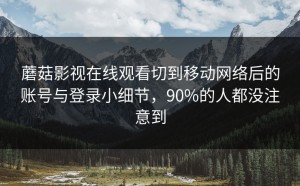 蘑菇影视在线观看切到移动网络后的账号与登录小细节，90%的人都没注意到