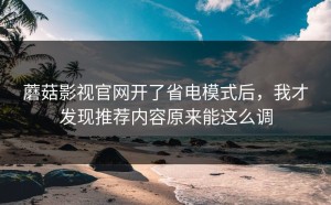 蘑菇影视官网开了省电模式后，我才发现推荐内容原来能这么调