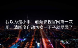 我以为是小事：蘑菇影视官网第一次用，清晰度自动切换一下子就暴露了