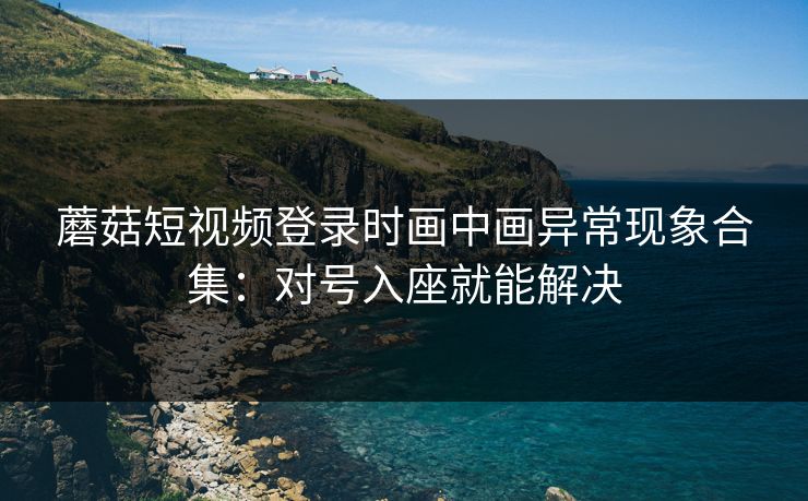 蘑菇短视频登录时画中画异常现象合集:对号入座就能解决 蘑菇短视频登录时画中画异常现象合集:对号入座就能解决