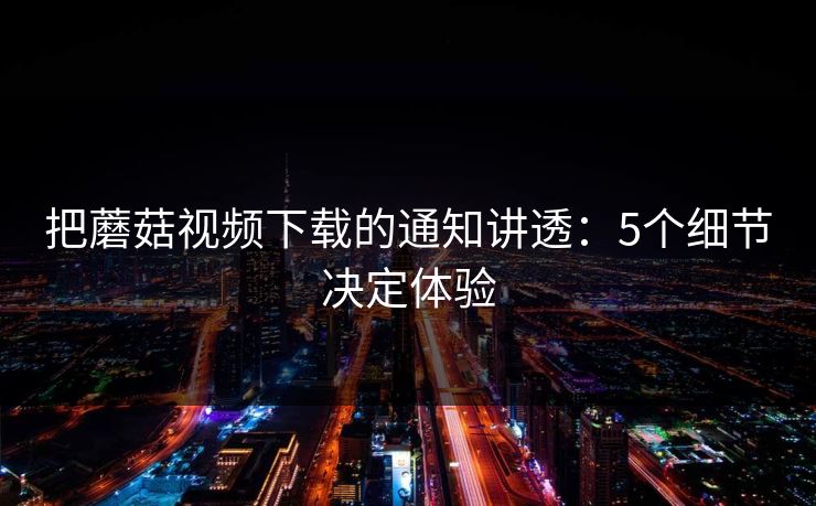 把蘑菇视频下载的通知讲透:5个细节决定体验 把蘑菇视频下载的通知讲透:5个细节决定体验