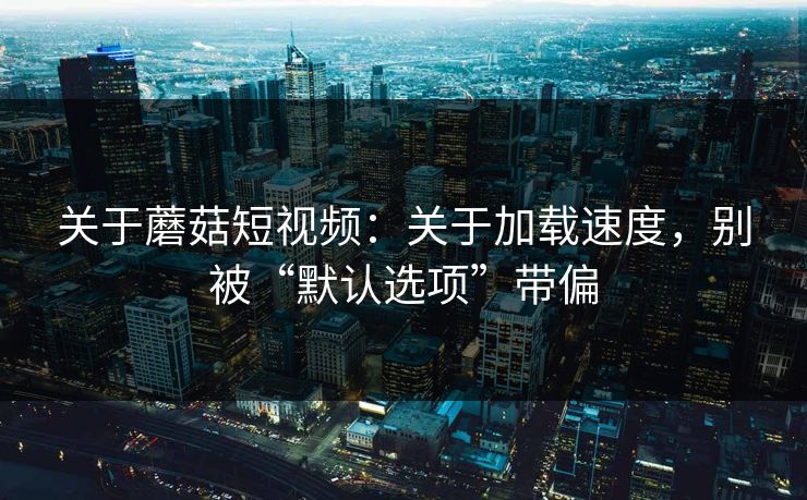 关于蘑菇短视频：关于加载速度，别被“默认选项”带偏