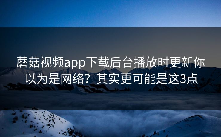 蘑菇视频app下载后台播放时更新你以为是网络?其实更可能是这3点 蘑菇视频app下载后台播放时更新你以为是网络?其实更可能是这3点