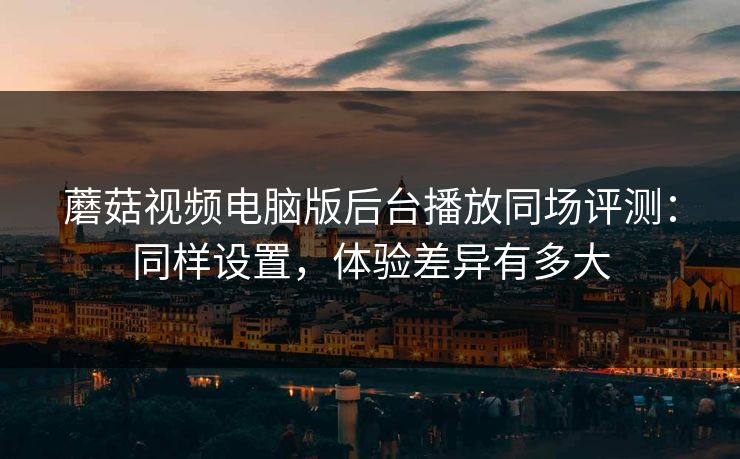 蘑菇视频电脑版后台播放同场评测：同样设置，体验差异有多大