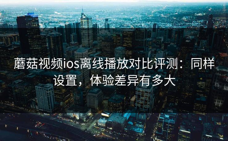 蘑菇视频ios离线播放对比评测：同样设置，体验差异有多大