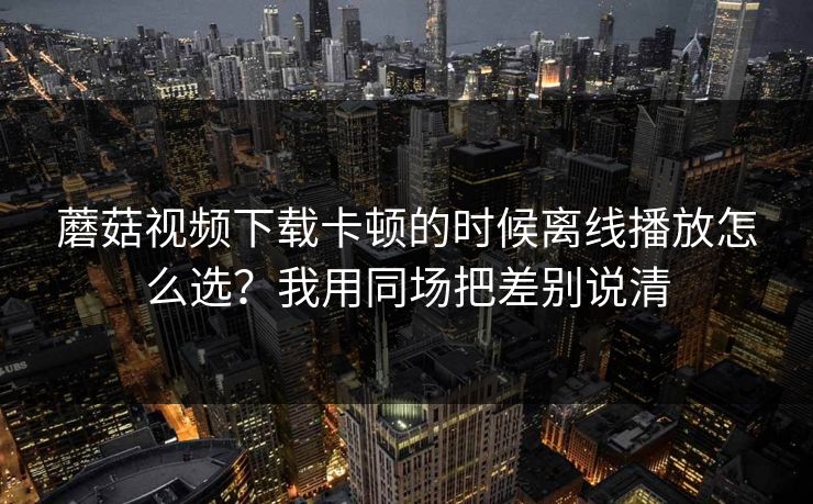 蘑菇视频下载卡顿的时候离线播放怎么选？我用同场把差别说清