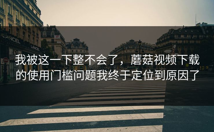我被这一下整不会了，蘑菇视频下载的使用门槛问题我终于定位到原因了