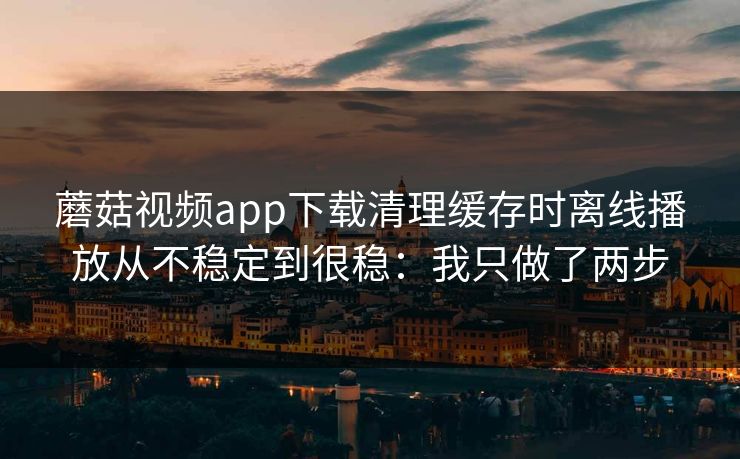 蘑菇视频app下载清理缓存时离线播放从不稳定到很稳：我只做了两步