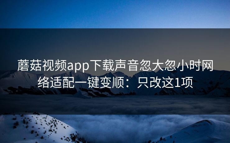 蘑菇视频app下载声音忽大忽小时网络适配一键变顺:只改这1项 蘑菇视频app下载声音忽大忽小时网络适配一键变顺:只改这1项